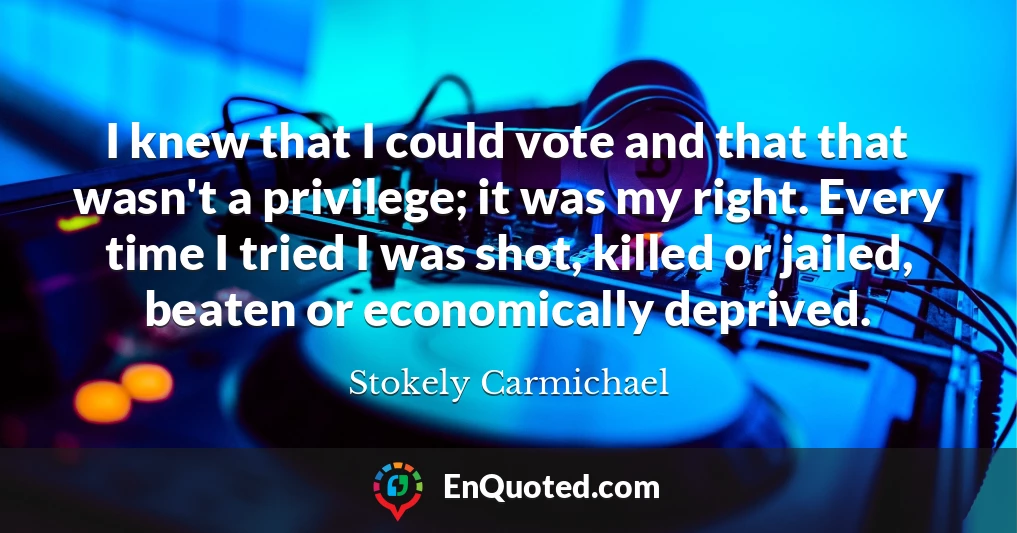 I knew that I could vote and that that wasn't a privilege; it was my right. Every time I tried I was shot, killed or jailed, beaten or economically deprived.
