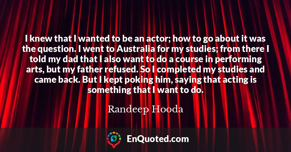 I knew that I wanted to be an actor; how to go about it was the question. I went to Australia for my studies; from there I told my dad that I also want to do a course in performing arts, but my father refused. So I completed my studies and came back. But I kept poking him, saying that acting is something that I want to do.