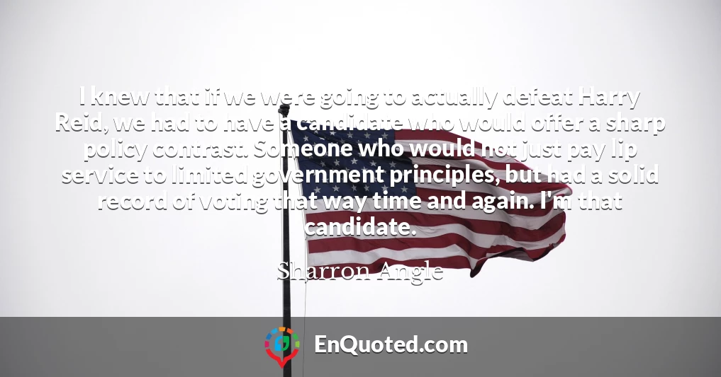 I knew that if we were going to actually defeat Harry Reid, we had to have a candidate who would offer a sharp policy contrast. Someone who would not just pay lip service to limited government principles, but had a solid record of voting that way time and again. I'm that candidate.