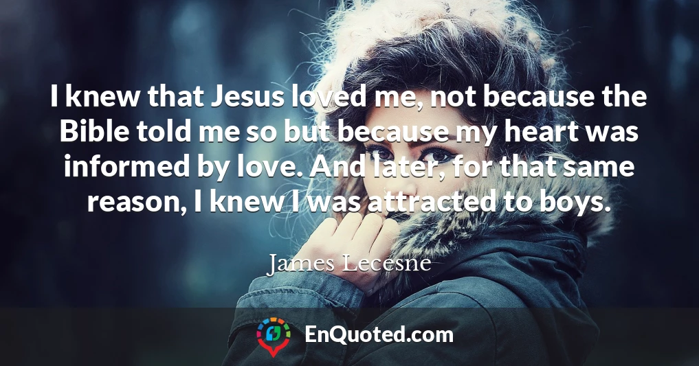 I knew that Jesus loved me, not because the Bible told me so but because my heart was informed by love. And later, for that same reason, I knew I was attracted to boys.
