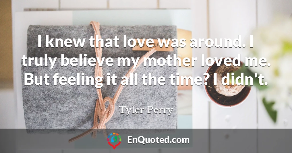 I knew that love was around. I truly believe my mother loved me. But feeling it all the time? I didn't.