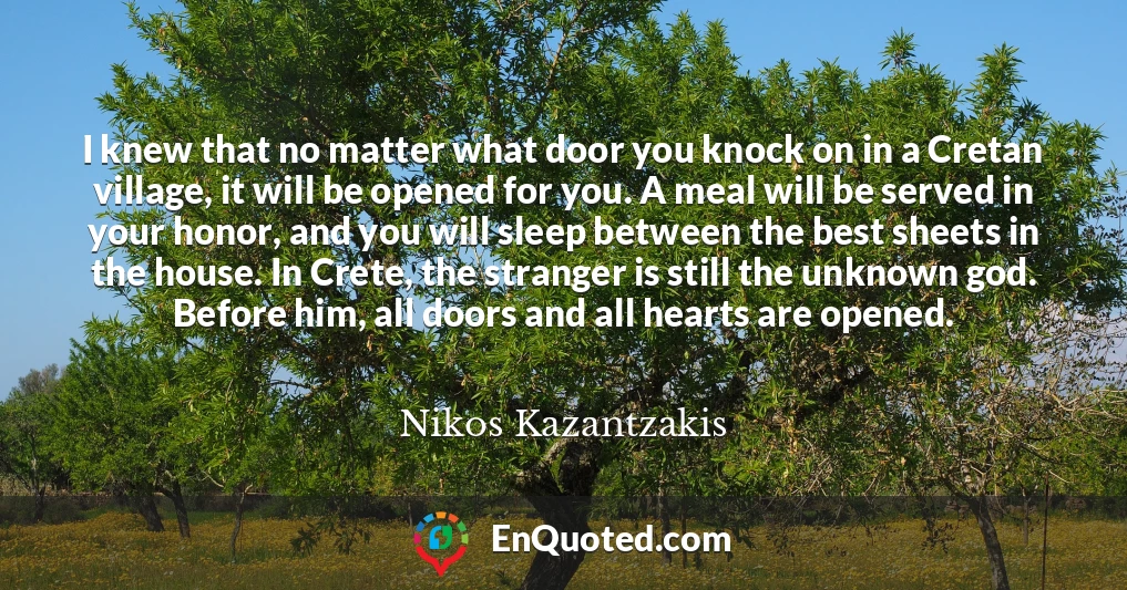 I knew that no matter what door you knock on in a Cretan village, it will be opened for you. A meal will be served in your honor, and you will sleep between the best sheets in the house. In Crete, the stranger is still the unknown god. Before him, all doors and all hearts are opened.