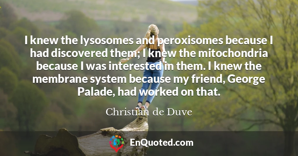 I knew the lysosomes and peroxisomes because I had discovered them; I knew the mitochondria because I was interested in them. I knew the membrane system because my friend, George Palade, had worked on that.