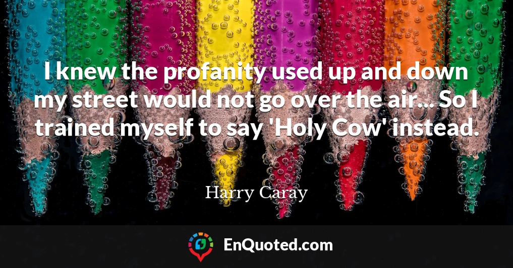 I knew the profanity used up and down my street would not go over the air... So I trained myself to say 'Holy Cow' instead.