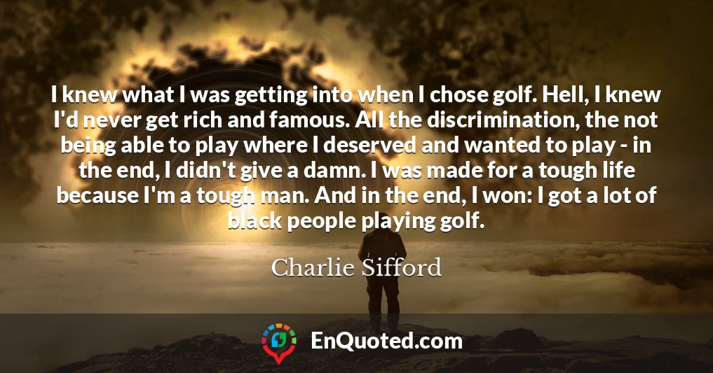 I knew what I was getting into when I chose golf. Hell, I knew I'd never get rich and famous. All the discrimination, the not being able to play where I deserved and wanted to play - in the end, I didn't give a damn. I was made for a tough life because I'm a tough man. And in the end, I won: I got a lot of black people playing golf.