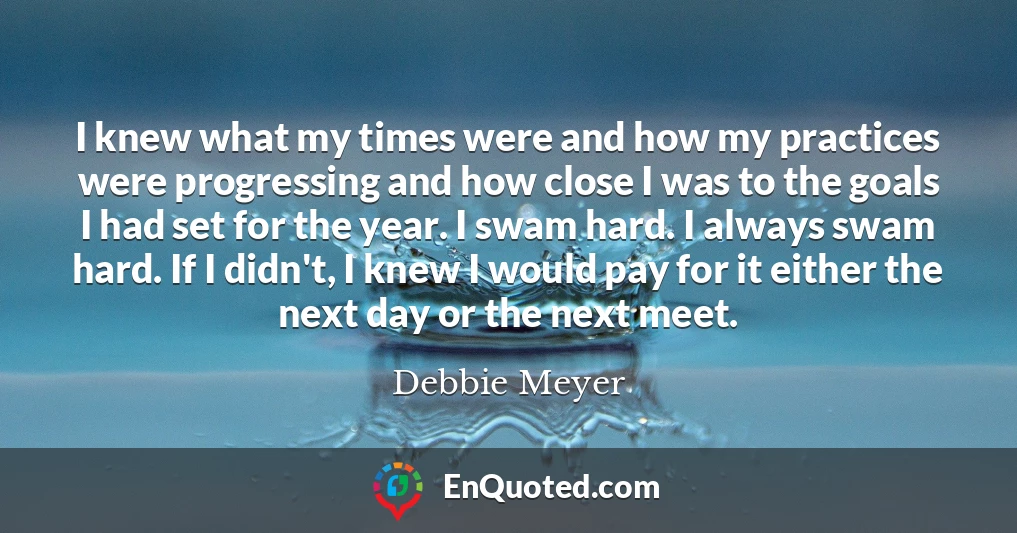 I knew what my times were and how my practices were progressing and how close I was to the goals I had set for the year. I swam hard. I always swam hard. If I didn't, I knew I would pay for it either the next day or the next meet.