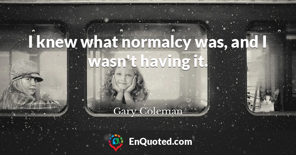 I knew what normalcy was, and I wasn't having it.