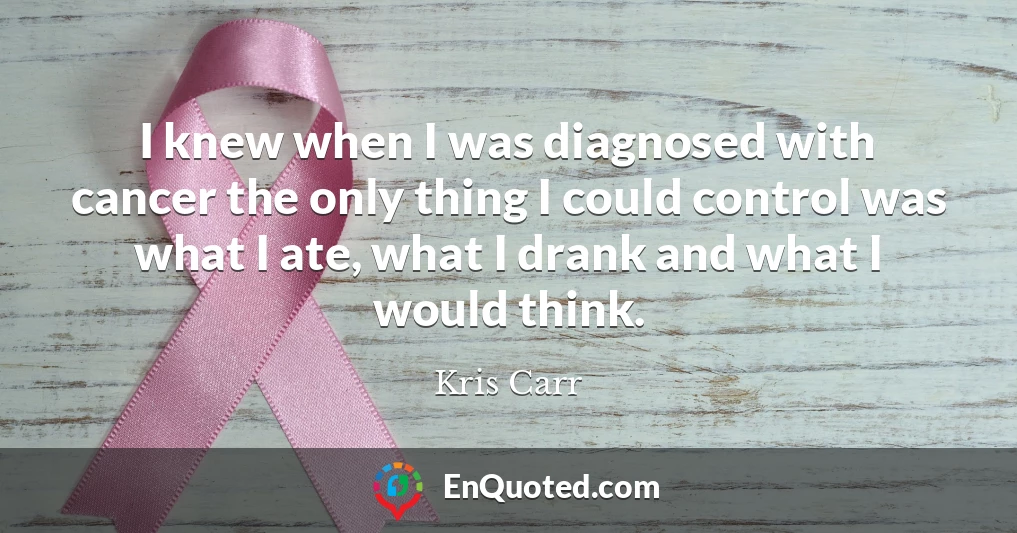 I knew when I was diagnosed with cancer the only thing I could control was what I ate, what I drank and what I would think.