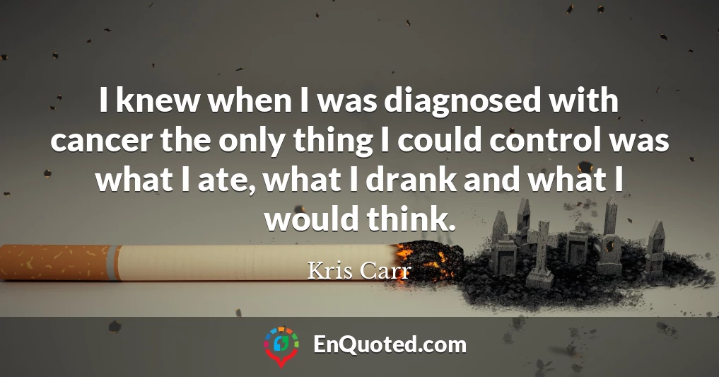 I knew when I was diagnosed with cancer the only thing I could control was what I ate, what I drank and what I would think.