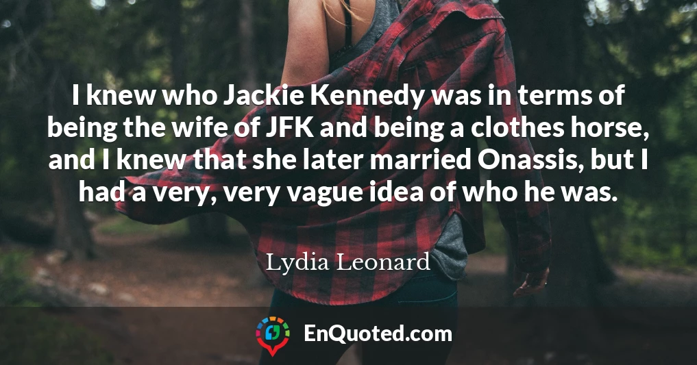 I knew who Jackie Kennedy was in terms of being the wife of JFK and being a clothes horse, and I knew that she later married Onassis, but I had a very, very vague idea of who he was.