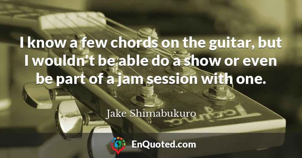 I know a few chords on the guitar, but I wouldn't be able do a show or even be part of a jam session with one.