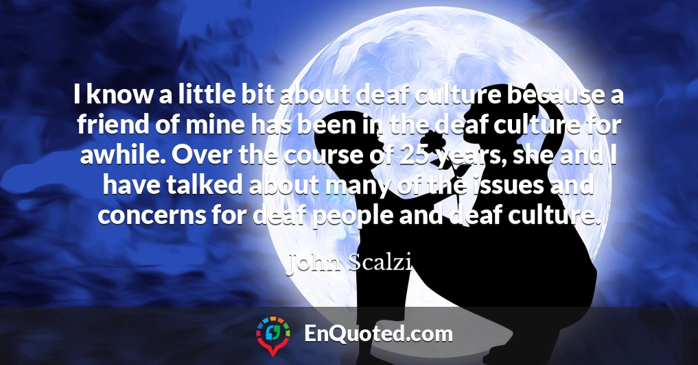 I know a little bit about deaf culture because a friend of mine has been in the deaf culture for awhile. Over the course of 25 years, she and I have talked about many of the issues and concerns for deaf people and deaf culture.