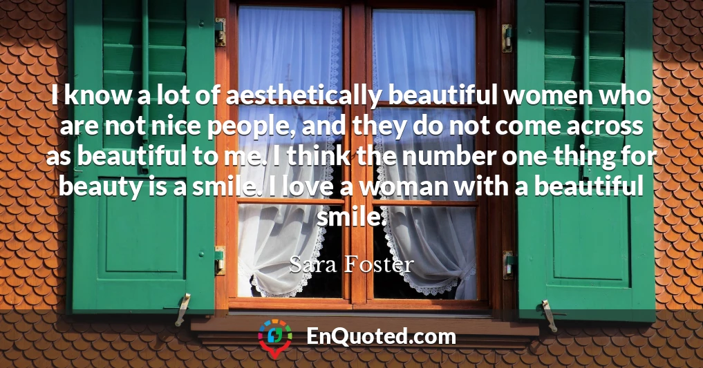 I know a lot of aesthetically beautiful women who are not nice people, and they do not come across as beautiful to me. I think the number one thing for beauty is a smile. I love a woman with a beautiful smile.