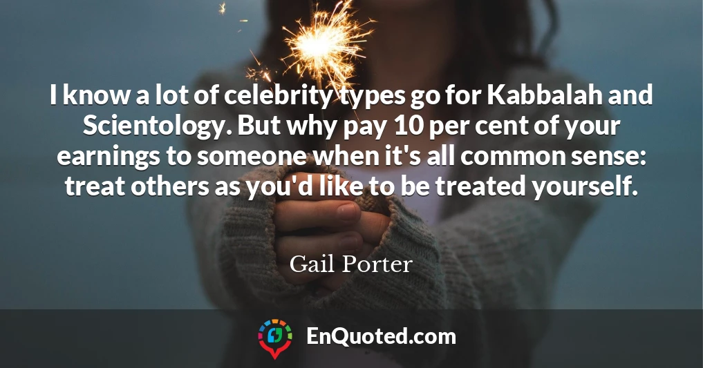 I know a lot of celebrity types go for Kabbalah and Scientology. But why pay 10 per cent of your earnings to someone when it's all common sense: treat others as you'd like to be treated yourself.