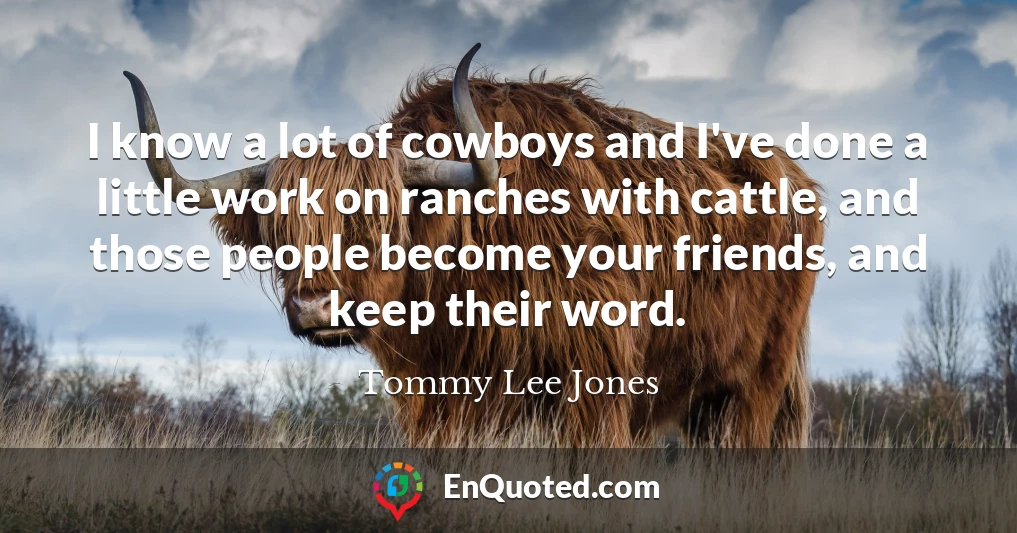 I know a lot of cowboys and I've done a little work on ranches with cattle, and those people become your friends, and keep their word.