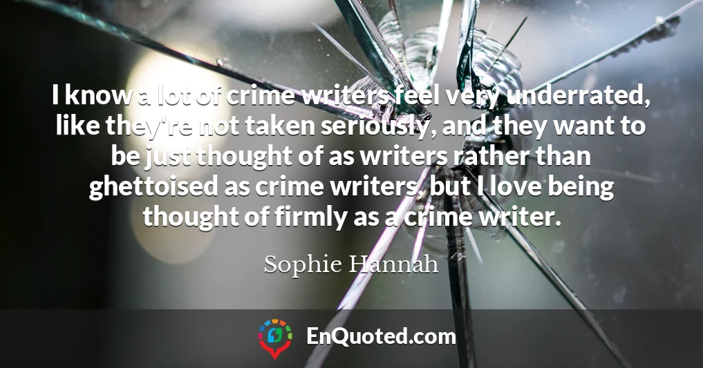 I know a lot of crime writers feel very underrated, like they're not taken seriously, and they want to be just thought of as writers rather than ghettoised as crime writers, but I love being thought of firmly as a crime writer.