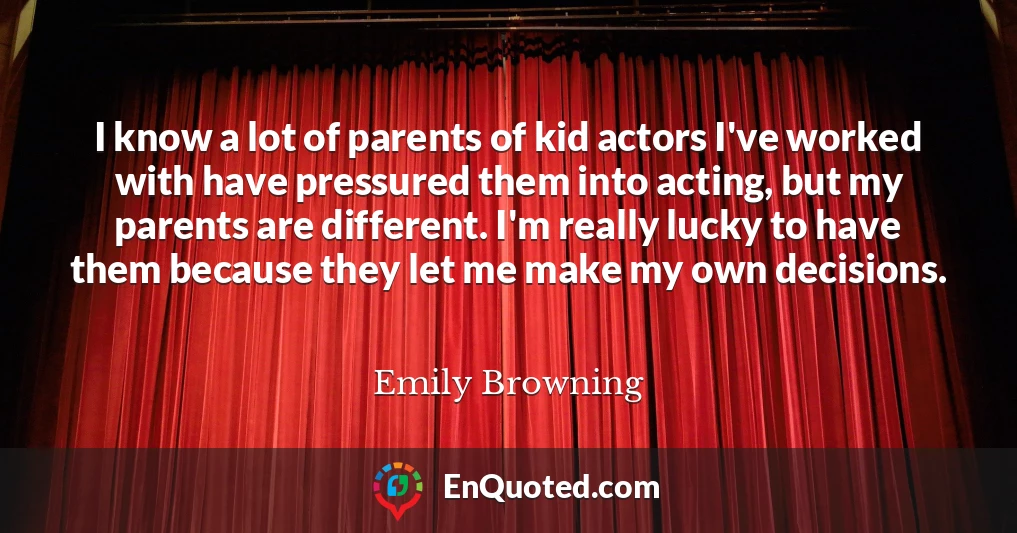 I know a lot of parents of kid actors I've worked with have pressured them into acting, but my parents are different. I'm really lucky to have them because they let me make my own decisions.