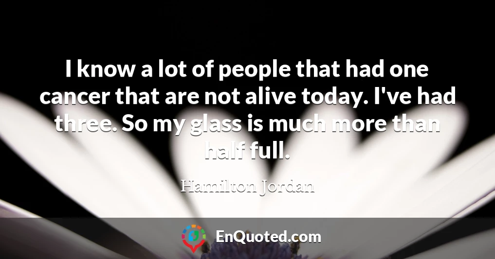 I know a lot of people that had one cancer that are not alive today. I've had three. So my glass is much more than half full.