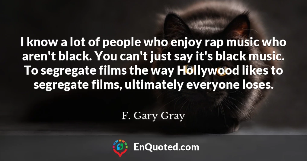 I know a lot of people who enjoy rap music who aren't black. You can't just say it's black music. To segregate films the way Hollywood likes to segregate films, ultimately everyone loses.