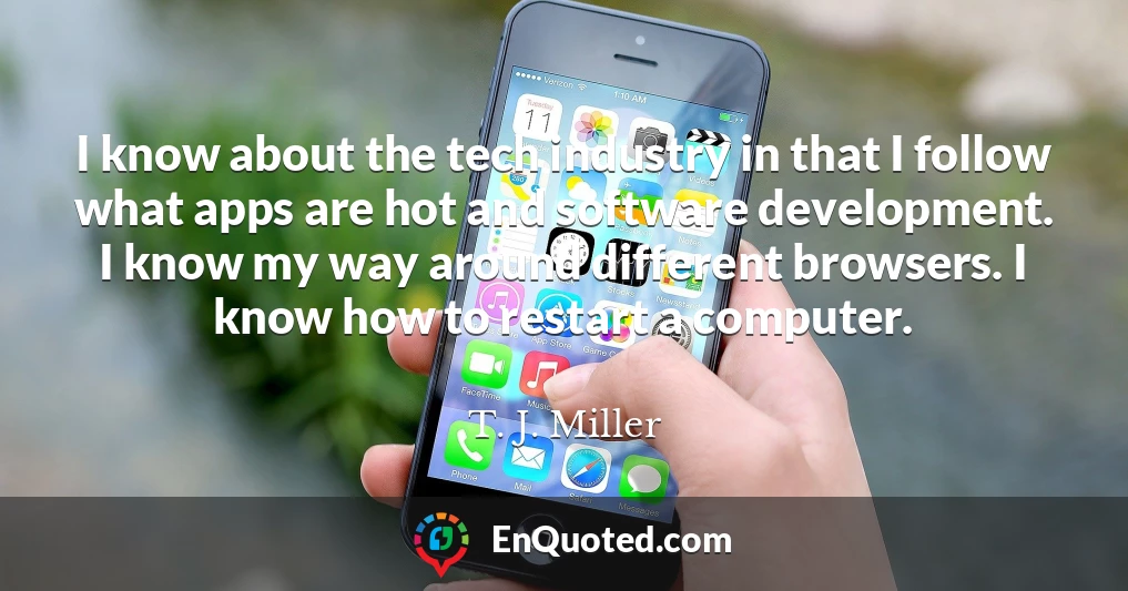 I know about the tech industry in that I follow what apps are hot and software development. I know my way around different browsers. I know how to restart a computer.