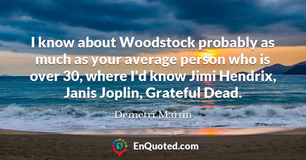 I know about Woodstock probably as much as your average person who is over 30, where I'd know Jimi Hendrix, Janis Joplin, Grateful Dead.