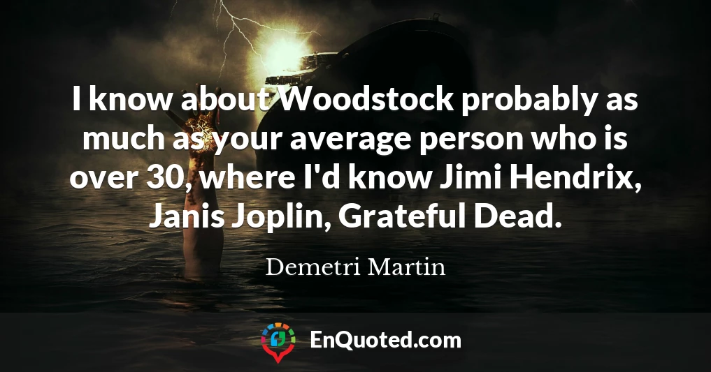 I know about Woodstock probably as much as your average person who is over 30, where I'd know Jimi Hendrix, Janis Joplin, Grateful Dead.