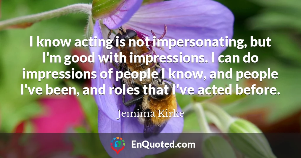 I know acting is not impersonating, but I'm good with impressions. I can do impressions of people I know, and people I've been, and roles that I've acted before.