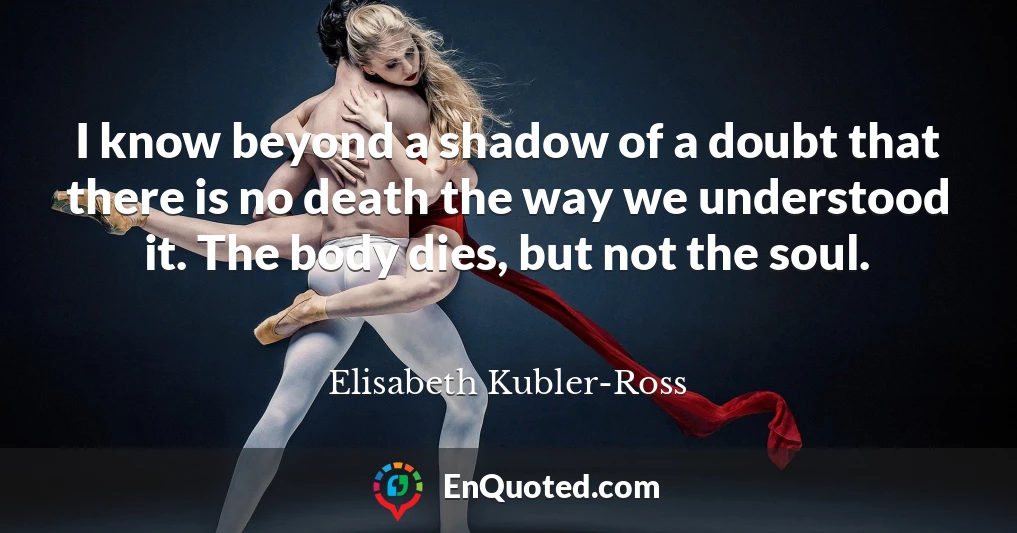 I know beyond a shadow of a doubt that there is no death the way we understood it. The body dies, but not the soul.