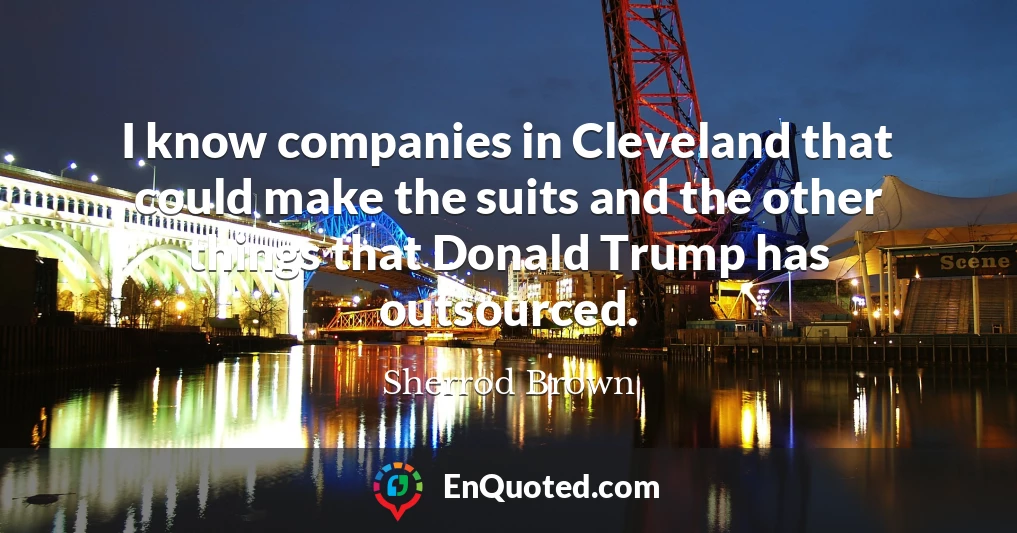 I know companies in Cleveland that could make the suits and the other things that Donald Trump has outsourced.