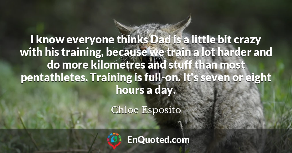 I know everyone thinks Dad is a little bit crazy with his training, because we train a lot harder and do more kilometres and stuff than most pentathletes. Training is full-on. It's seven or eight hours a day.