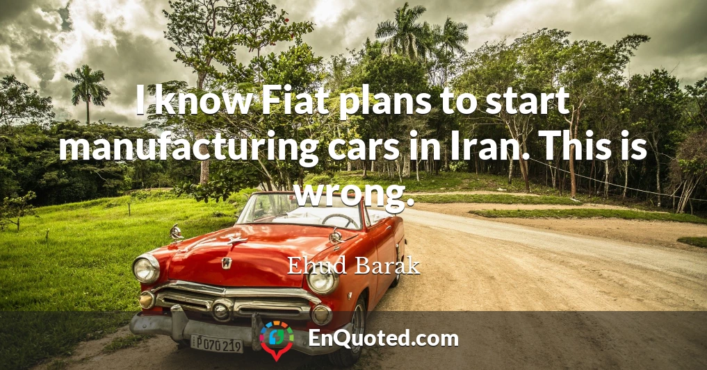 I know Fiat plans to start manufacturing cars in Iran. This is wrong.