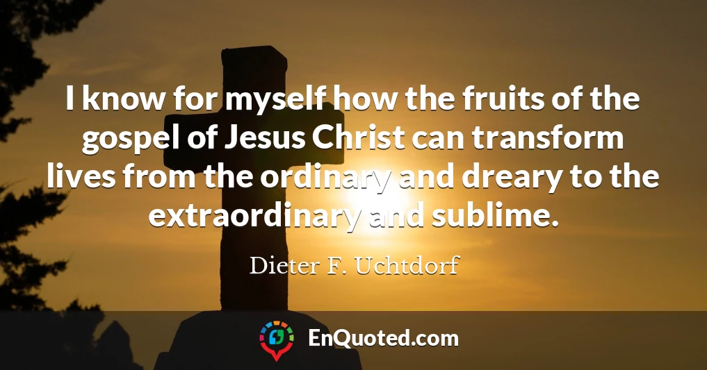 I know for myself how the fruits of the gospel of Jesus Christ can transform lives from the ordinary and dreary to the extraordinary and sublime.