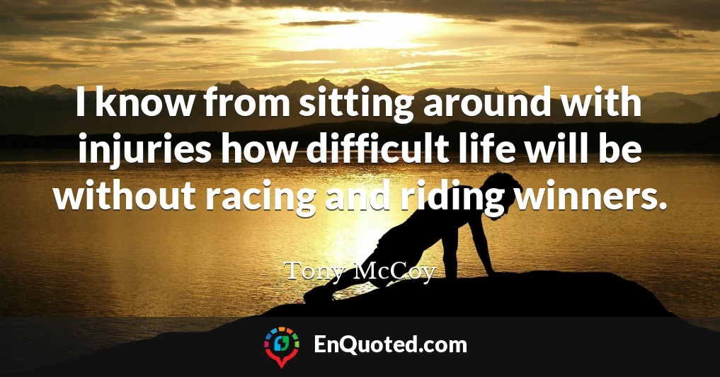 I know from sitting around with injuries how difficult life will be without racing and riding winners.