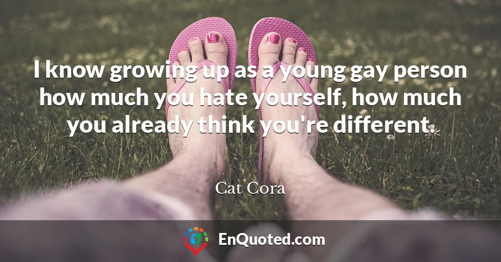 I know growing up as a young gay person how much you hate yourself, how much you already think you're different.