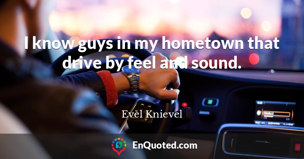 I know guys in my hometown that drive by feel and sound.