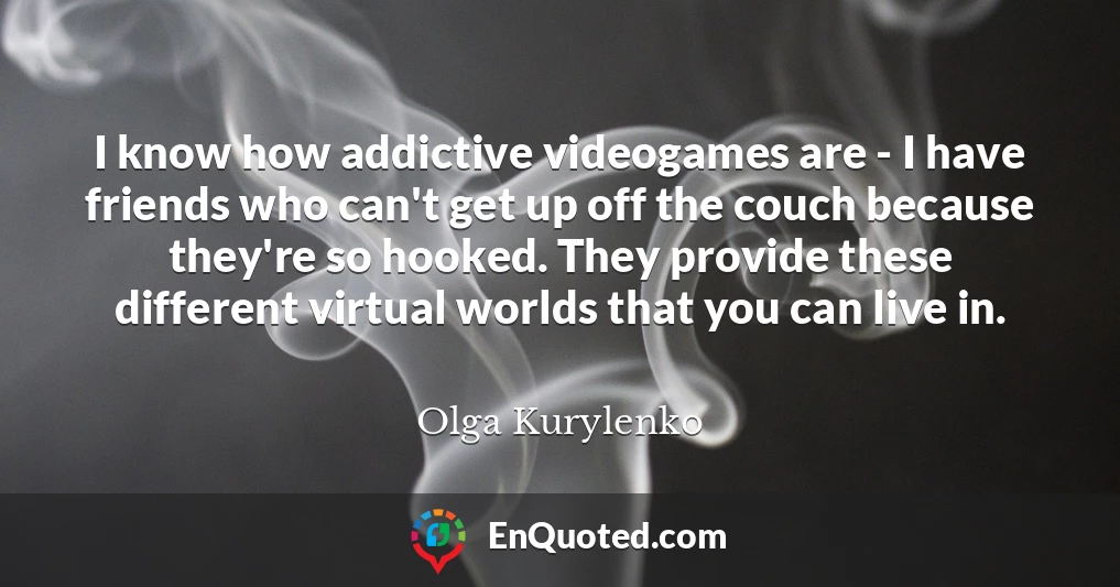 I know how addictive videogames are - I have friends who can't get up off the couch because they're so hooked. They provide these different virtual worlds that you can live in.