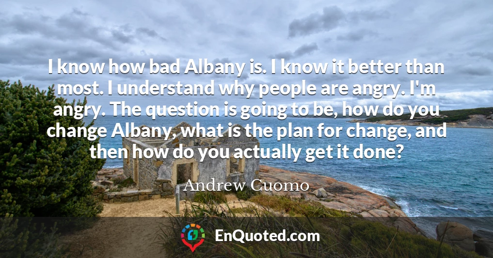I know how bad Albany is. I know it better than most. I understand why people are angry. I'm angry. The question is going to be, how do you change Albany, what is the plan for change, and then how do you actually get it done?