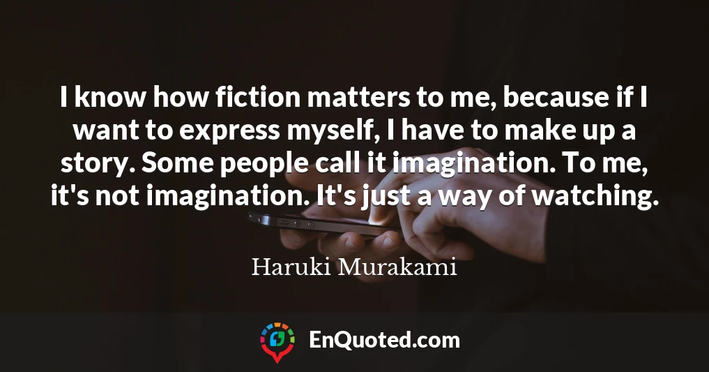 I know how fiction matters to me, because if I want to express myself, I have to make up a story. Some people call it imagination. To me, it's not imagination. It's just a way of watching.