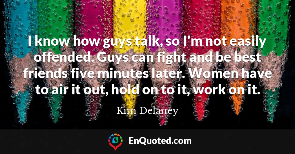 I know how guys talk, so I'm not easily offended. Guys can fight and be best friends five minutes later. Women have to air it out, hold on to it, work on it.
