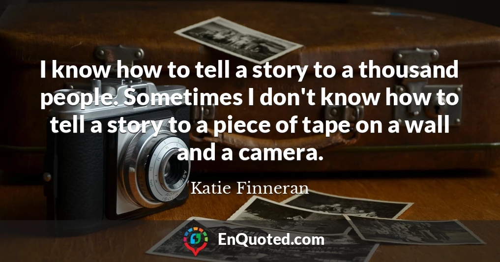 I know how to tell a story to a thousand people. Sometimes I don't know how to tell a story to a piece of tape on a wall and a camera.