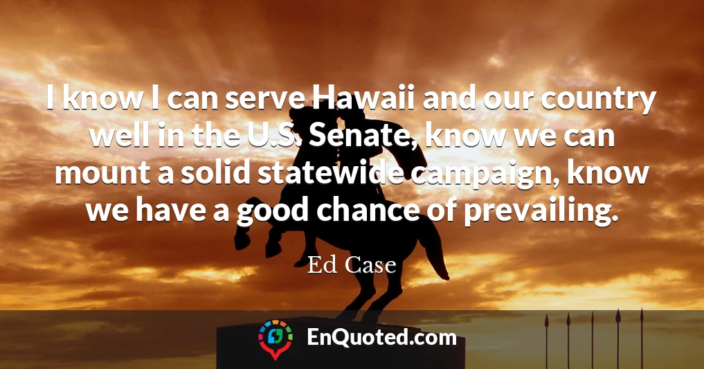 I know I can serve Hawaii and our country well in the U.S. Senate, know we can mount a solid statewide campaign, know we have a good chance of prevailing.