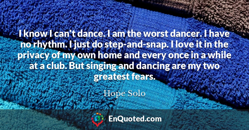 I know I can't dance. I am the worst dancer. I have no rhythm. I just do step-and-snap. I love it in the privacy of my own home and every once in a while at a club. But singing and dancing are my two greatest fears.