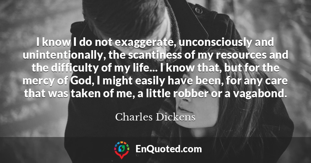 I know I do not exaggerate, unconsciously and unintentionally, the scantiness of my resources and the difficulty of my life... I know that, but for the mercy of God, I might easily have been, for any care that was taken of me, a little robber or a vagabond.