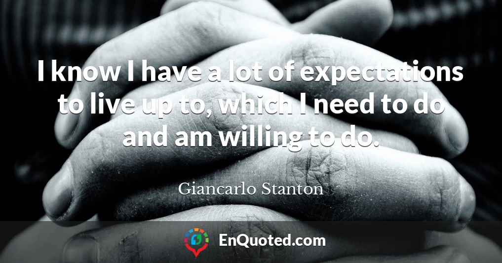 I know I have a lot of expectations to live up to, which I need to do and am willing to do.