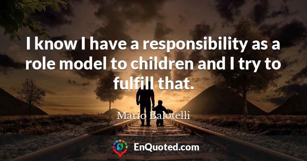 I know I have a responsibility as a role model to children and I try to fulfill that.