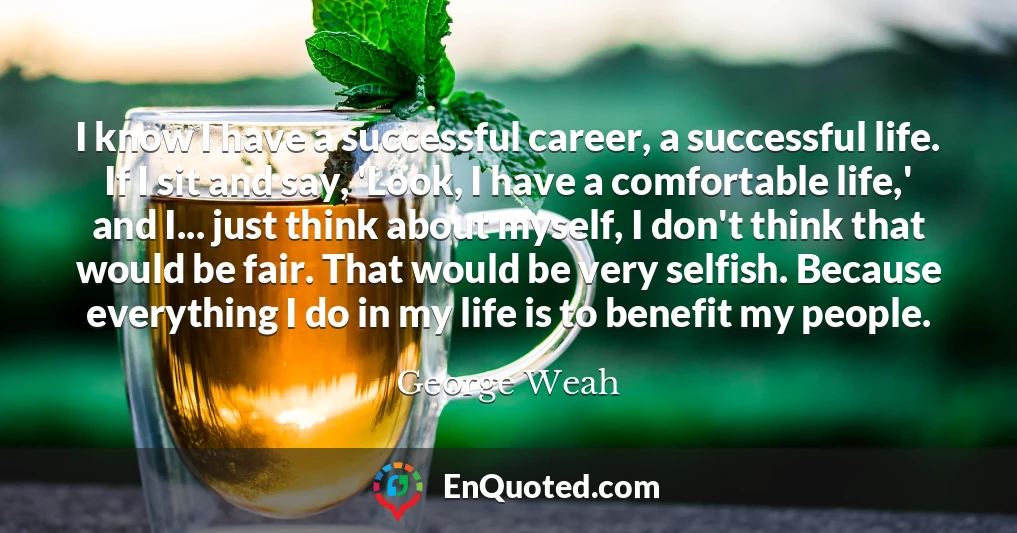 I know I have a successful career, a successful life. If I sit and say, 'Look, I have a comfortable life,' and I... just think about myself, I don't think that would be fair. That would be very selfish. Because everything I do in my life is to benefit my people.