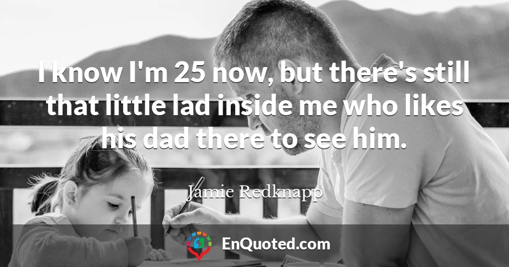 I know I'm 25 now, but there's still that little lad inside me who likes his dad there to see him.