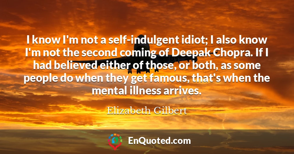 I know I'm not a self-indulgent idiot; I also know I'm not the second coming of Deepak Chopra. If I had believed either of those, or both, as some people do when they get famous, that's when the mental illness arrives.