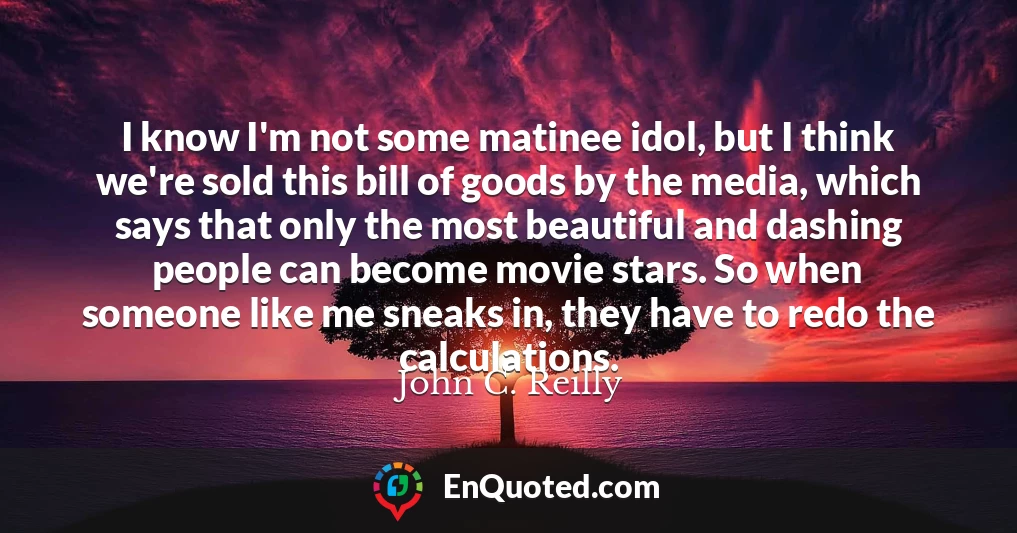 I know I'm not some matinee idol, but I think we're sold this bill of goods by the media, which says that only the most beautiful and dashing people can become movie stars. So when someone like me sneaks in, they have to redo the calculations.