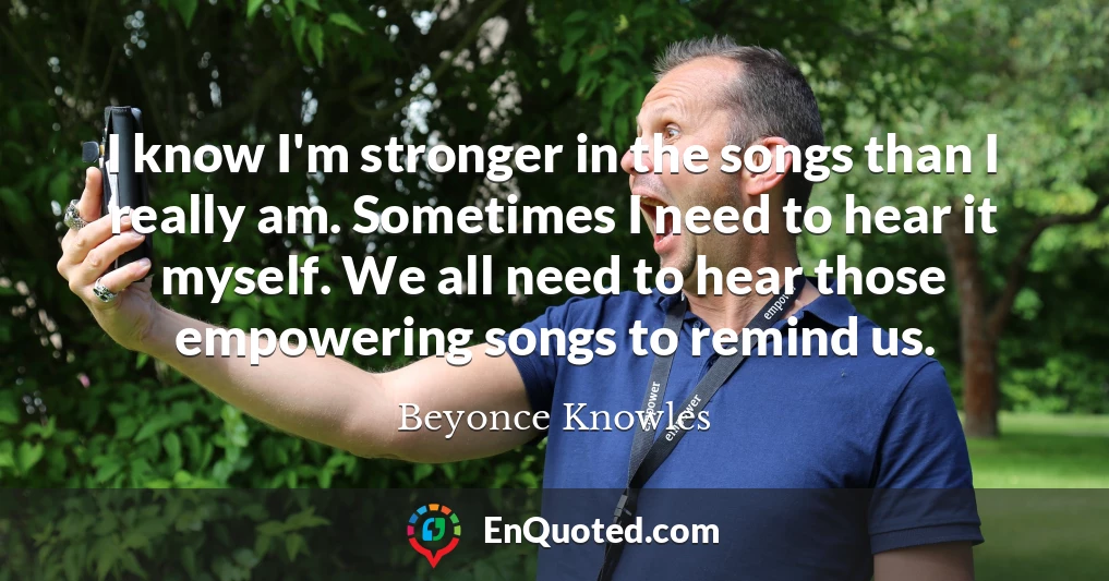 I know I'm stronger in the songs than I really am. Sometimes I need to hear it myself. We all need to hear those empowering songs to remind us.